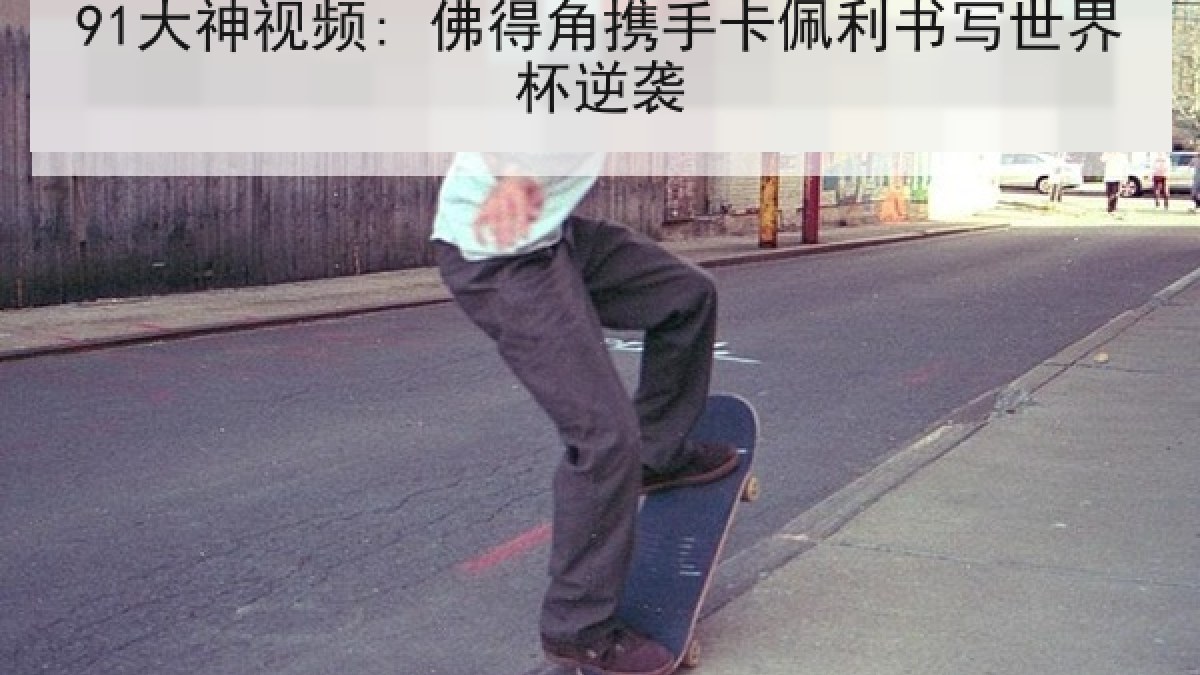 91大神视频: 佛得角携手卡佩利书写世界杯逆袭