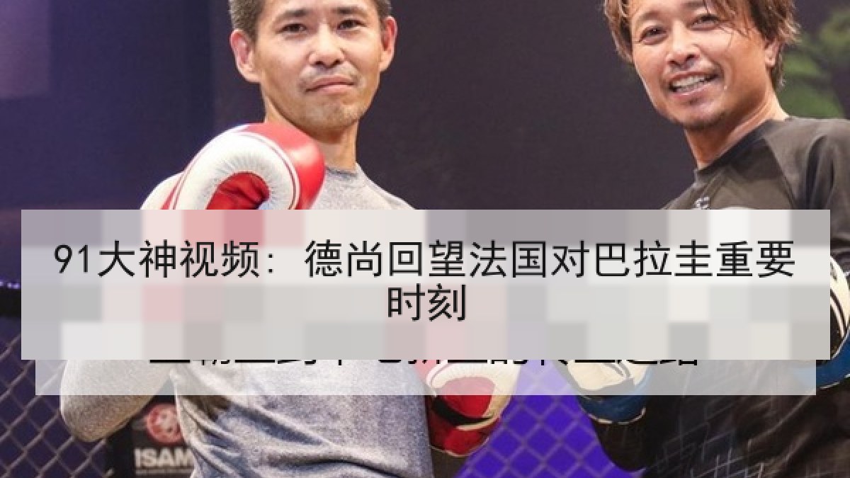91大神视频: 德尚回望法国对巴拉圭重要时刻