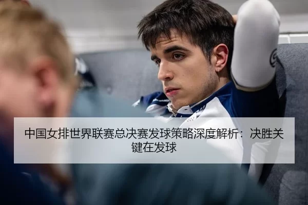 中国女排世界联赛总决赛发球策略深度解析：决胜关键在发球