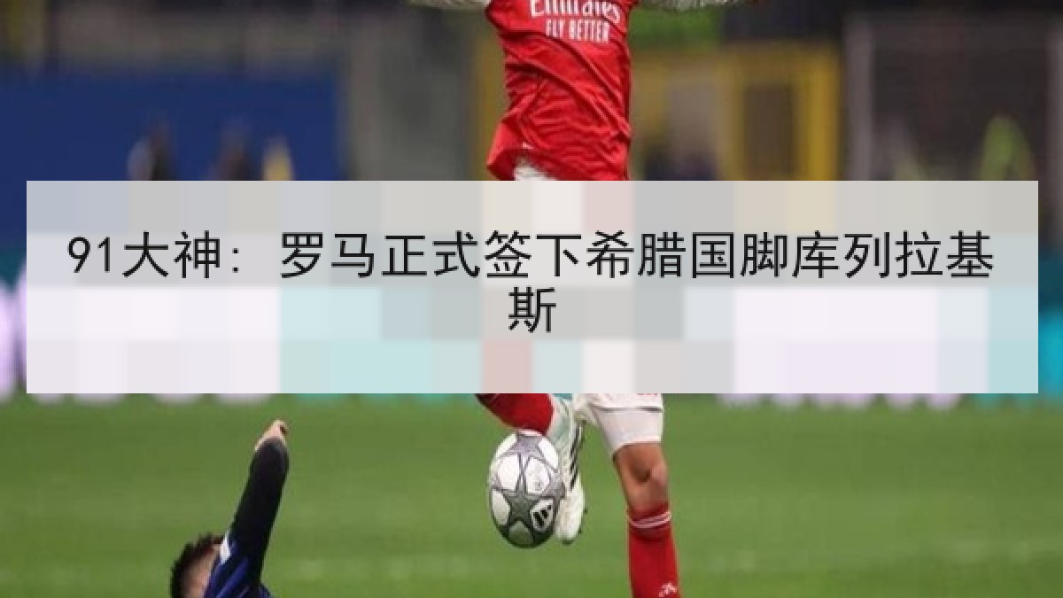 91大神: 罗马正式签下希腊国脚库列拉基斯