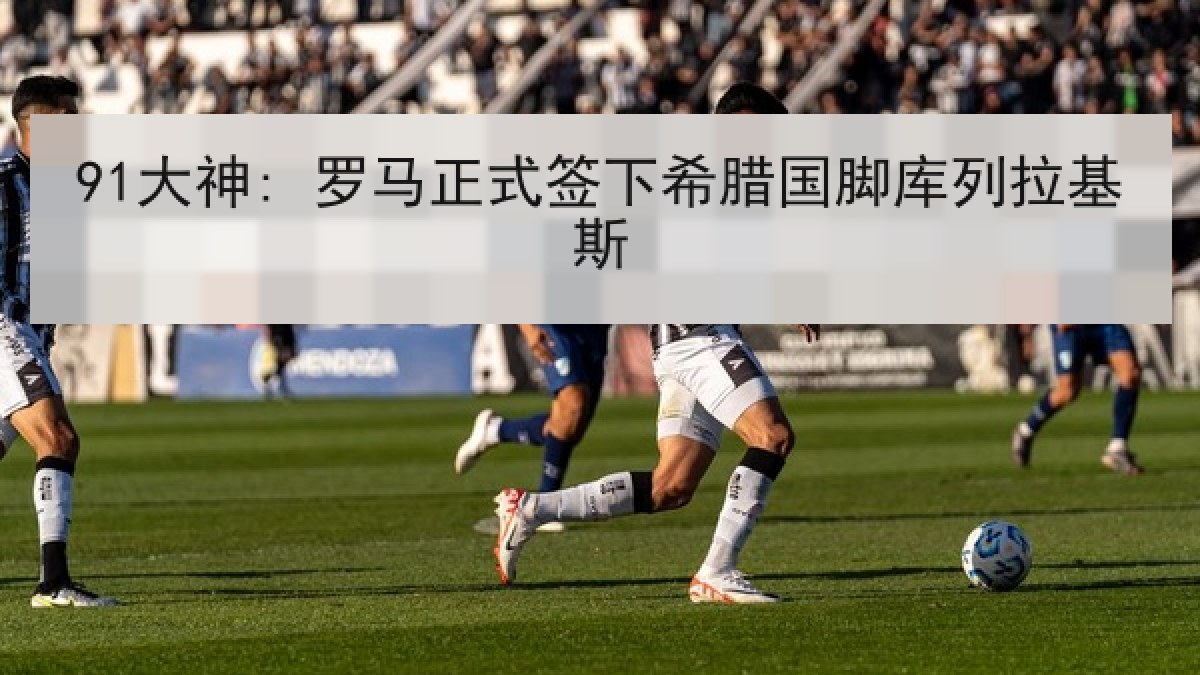 91大神: 罗马正式签下希腊国脚库列拉基斯