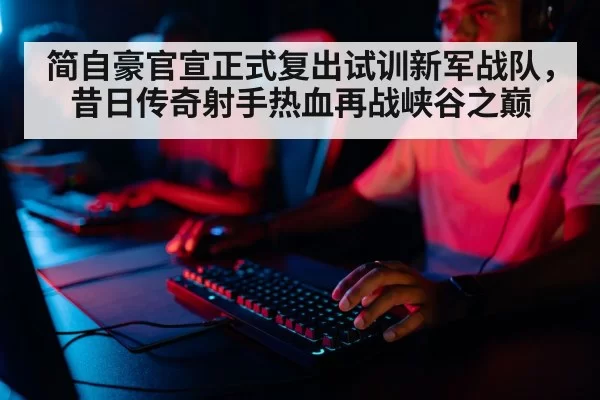 简自豪官宣正式复出试训新军战队，昔日传奇射手热血再战峡谷之巅